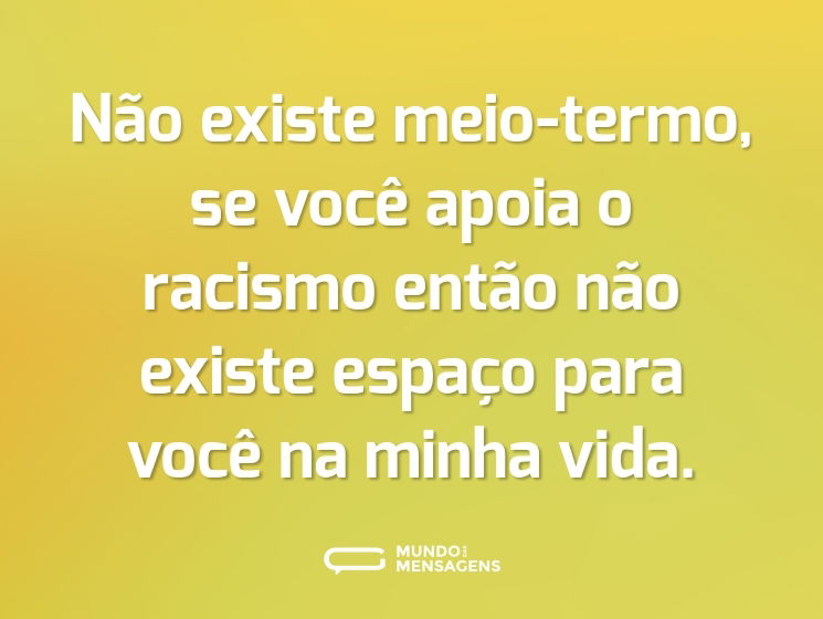Não existe meio-termo, se você apoia o racismo então não existe espaço para você na minha vida.