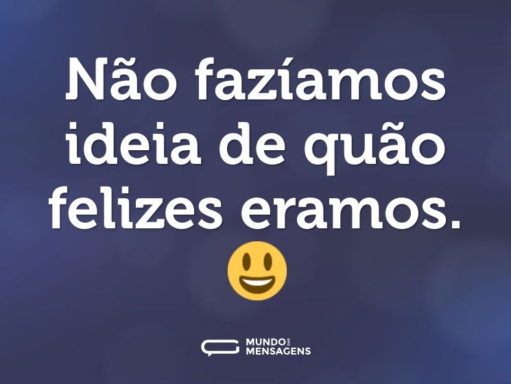 Não fazíamos ideia de quão felizes eramos. 😃