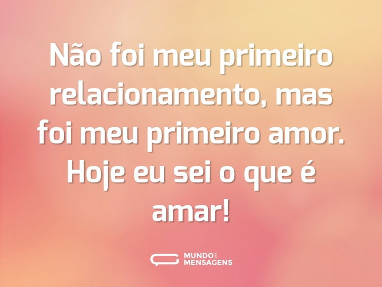 Não foi meu primeiro relacionamento, mas foi meu primeiro amor. Hoje eu sei o que é amar!