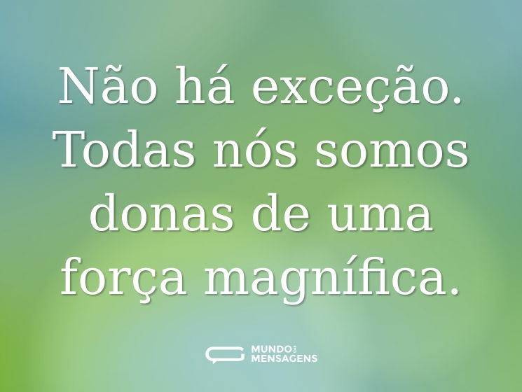 Não há exceção. Todas nós somos donas de uma força magnífica.