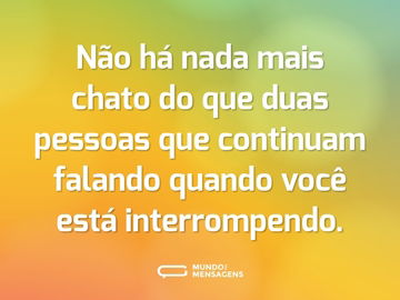 Não há nada mais chato do que duas pessoas que continuam falando quando você está interrompendo.