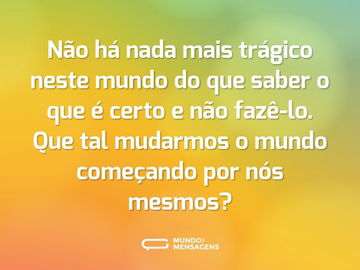 Não há nada mais trágico neste mundo do que saber o que é certo e não fazê-lo. Que tal mudarmos o mundo começando por nós mesmos?