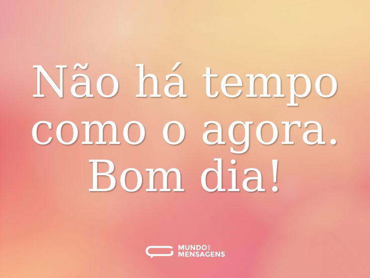 Não há tempo como o agora. Bom dia!