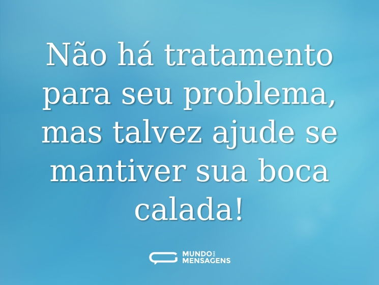 Não há tratamento para seu problema, mas talvez ajude se mantiver sua boca calada!