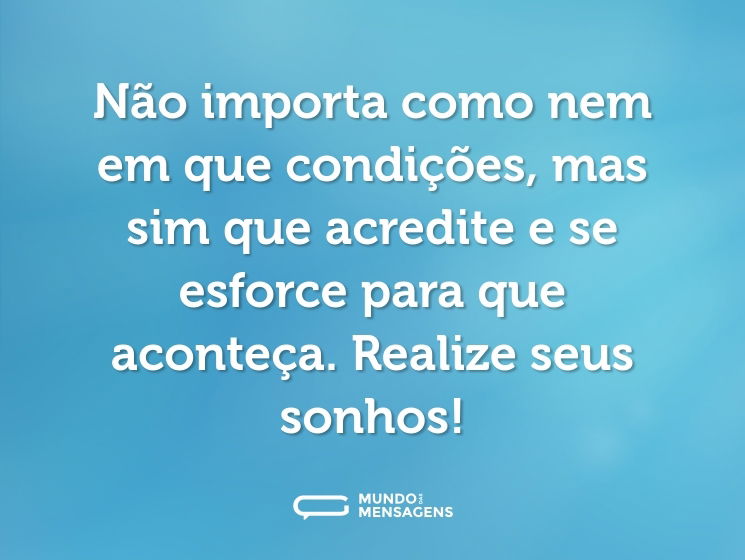 Não importa como nem em que condições, mas sim que acredite e se esforce para que aconteça. Realize seus sonhos!