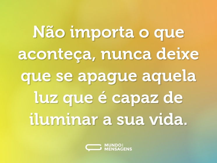 Não importa o que aconteça, nunca deixe que se apague aquela luz que é capaz de iluminar a sua vida.