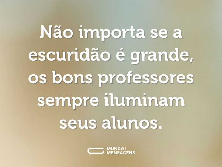 Não importa se a escuridão é grande, os bons professores sempre iluminam seus alunos.