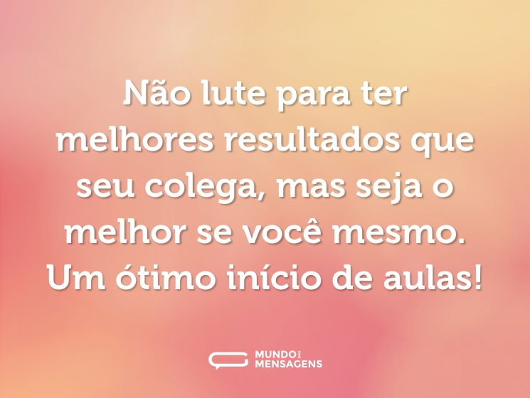 Não lute para ter melhores resultados que seu colega, mas seja o melhor se você mesmo. Um ótimo início de aulas!