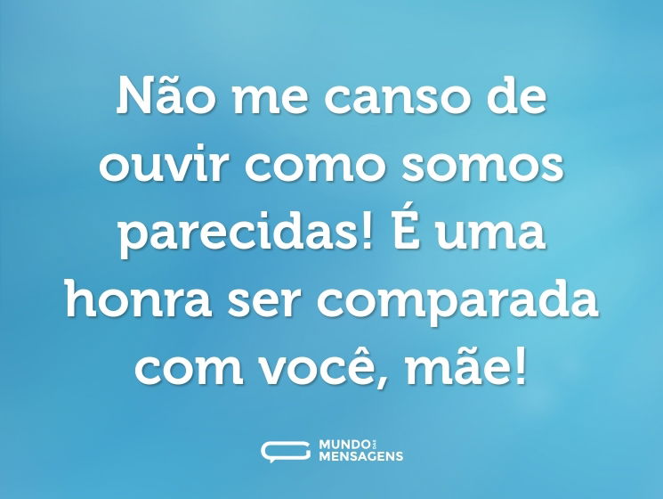 Não me canso de ouvir como somos parecidas! É uma honra ser comparada com você, mãe!