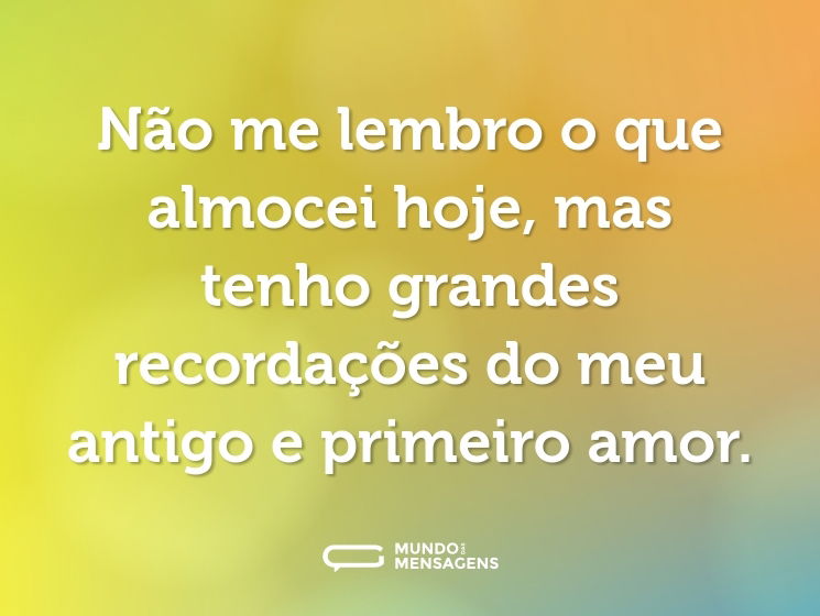 Não me lembro o que almocei hoje, mas tenho grandes recordações do meu antigo e primeiro amor.
