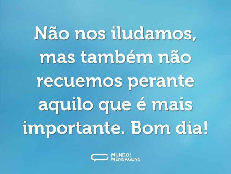 Não nos iludamos, mas também não recuemos perante aquilo que é mais importante. Bom dia!