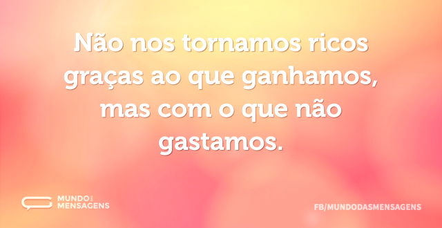 Não nos tornamos ricos graças ao que gan...