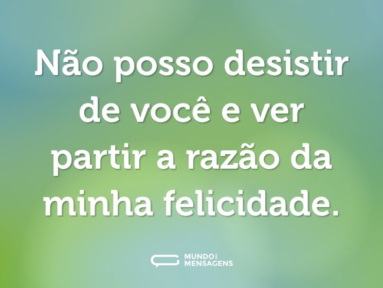 Não posso desistir de você e ver partir a razão da minha felicidade.