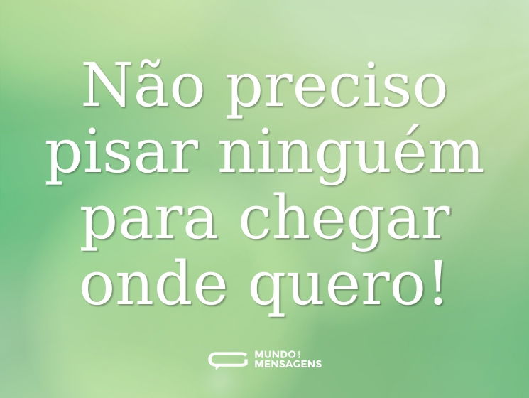Não preciso pisar ninguém para chegar onde quero!