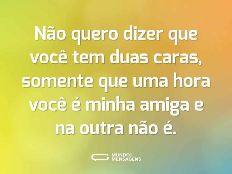 Não quero dizer que você tem duas caras, somente que uma hora você é minha amiga e na outra não é.