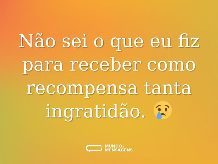 Não sei o que eu fiz para receber como recompensa tanta ingratidão. 😢