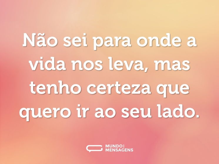 Não sei para onde a vida nos leva, mas tenho certeza que quero ir ao seu lado.