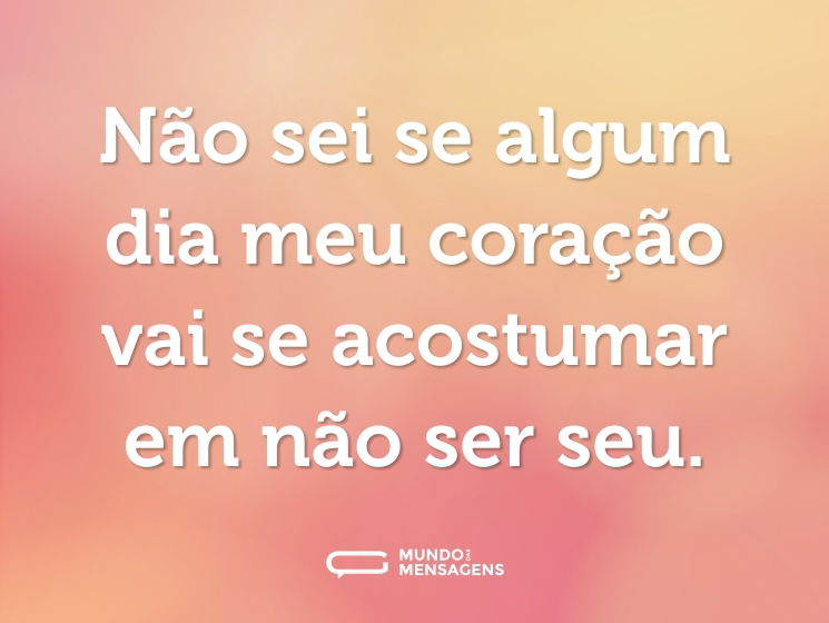 Não sei se algum dia meu coração vai se acostumar em não ser seu.