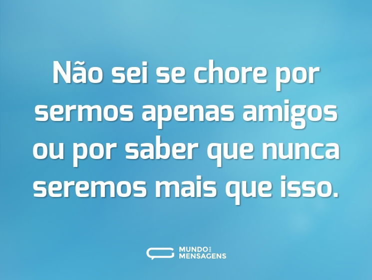 Não sei se chore por sermos apenas amigos ou por saber que nunca seremos mais que isso.