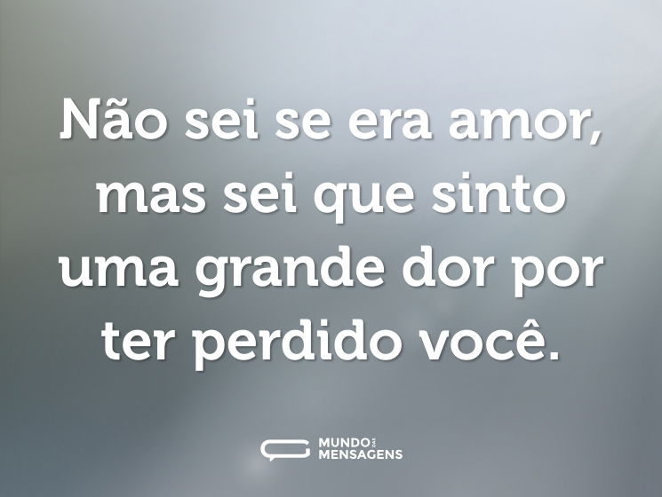 Não sei se era amor, mas sei que sinto uma grande dor por ter perdido você.