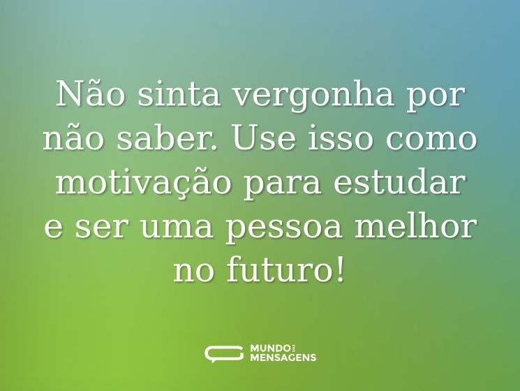 Não sinta vergonha por não saber. Use isso como motivação para estudar e ser uma pessoa melhor no futuro!