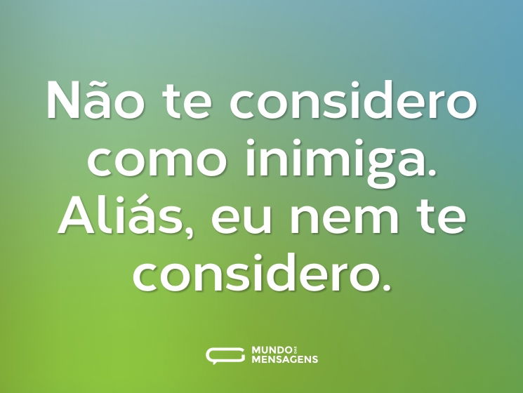 Não te considero como inimiga. Aliás, eu nem te considero.