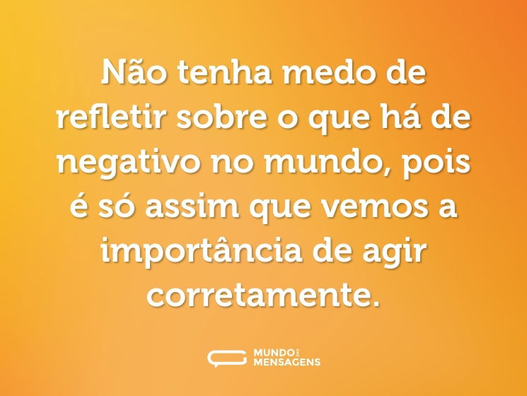 Não tenha medo de refletir sobre o que há de negativo no mundo, pois é só assim que vemos a importância de agir corretamente.
