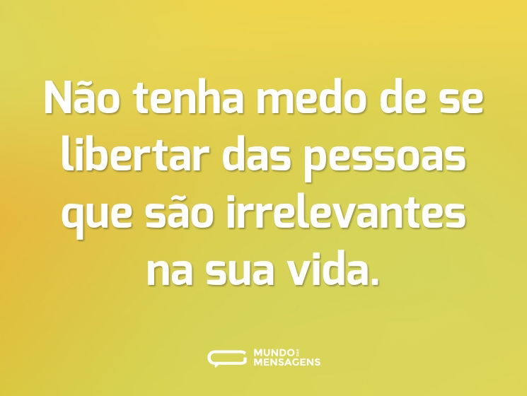 Não tenha medo de se libertar das pessoas que são irrelevantes na sua vida.