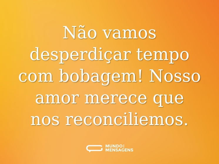 Não vamos desperdiçar tempo com bobagem! Nosso amor merece que nos reconciliemos.