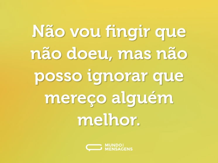 Não vou fingir que não doeu, mas não posso ignorar que mereço alguém melhor.