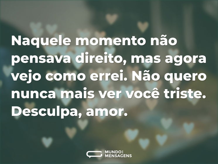 Naquele momento não pensava direito, mas agora vejo como errei. Não quero nunca mais ver você triste. Desculpa, amor.