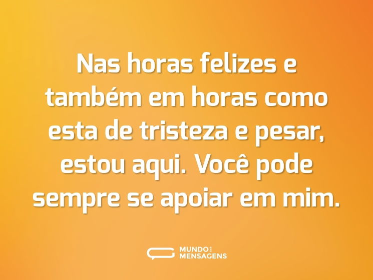 Nas horas felizes e também em horas como esta de tristeza e pesar, estou aqui. Você pode sempre se apoiar em mim.