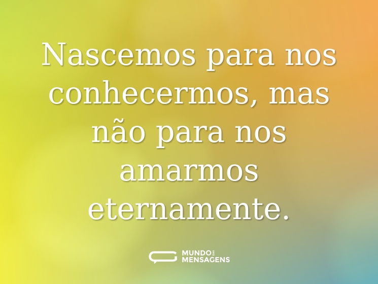Nascemos para nos conhecermos, mas não para nos amarmos eternamente.