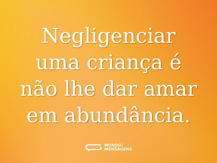 Negligenciar uma criança é não lhe dar amar em abundância.