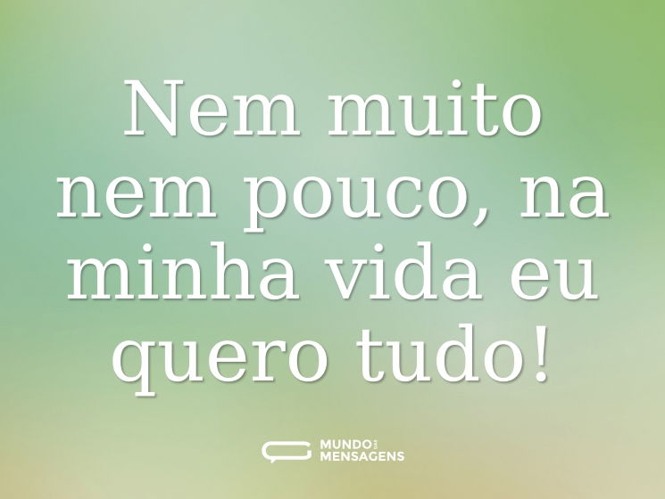 Nem muito nem pouco, na minha vida eu quero tudo!