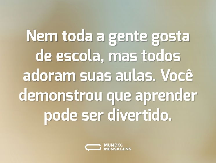 Nem toda a gente gosta de escola, mas todos adoram suas aulas. Você demonstrou que aprender pode ser divertido.