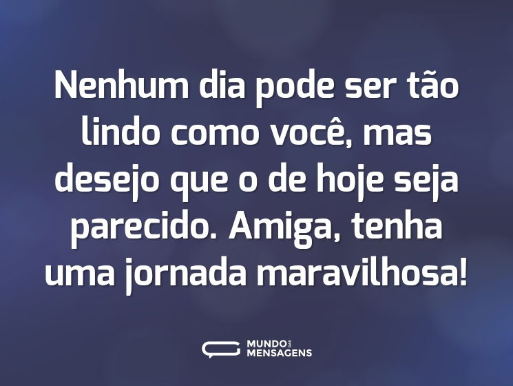 Nenhum dia pode ser tão lindo como você, mas desejo que o de hoje seja parecido. Amiga, tenha uma jornada maravilhosa!