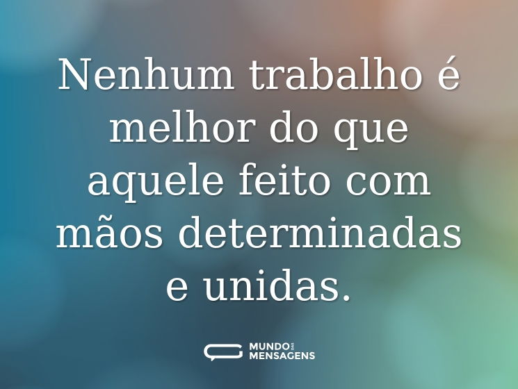 Nenhum trabalho é melhor do que aquele feito com mãos determinadas e unidas.