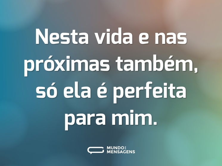 Nesta vida e nas próximas também, só ela é perfeita para mim.