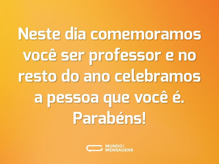 Neste dia comemoramos você ser professor e no resto do ano celebramos a pessoa que você é. Parabéns!