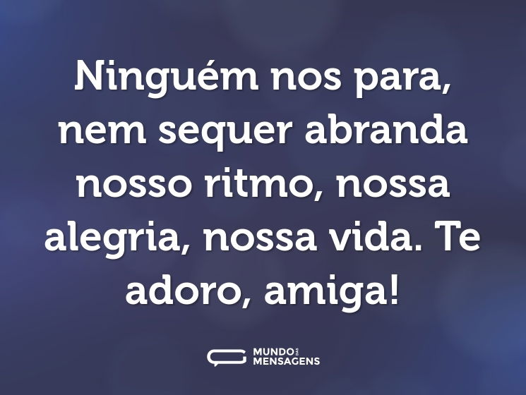 Ninguém nos para, nem sequer abranda nosso ritmo, nossa alegria, nossa vida. Te adoro, amiga!