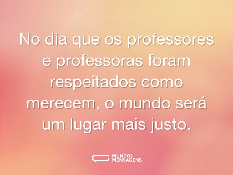 No dia que os professores e professoras foram respeitados como merecem, o mundo será um lugar mais justo.