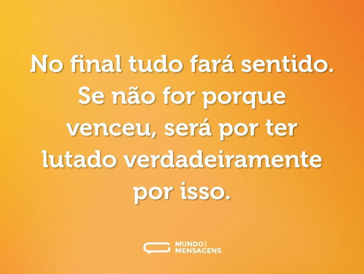 No final tudo fará sentido. Se não for porque venceu, será por ter lutado verdadeiramente por isso.