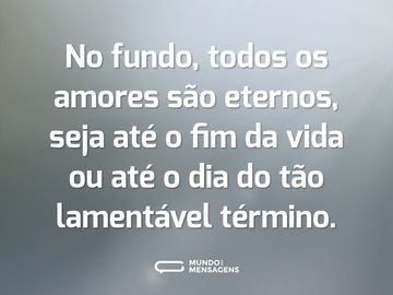 No fundo, todos os amores são eternos, seja até o fim da vida ou até o dia do tão lamentável término.