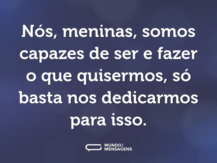 Nós, meninas, somos capazes de ser e fazer o que quisermos, só basta nos dedicarmos para isso.