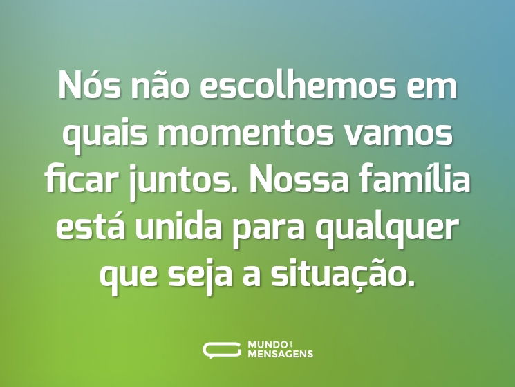 Nós não escolhemos em quais momentos vamos ficar juntos. Nossa família está unida para qualquer que seja a situação.