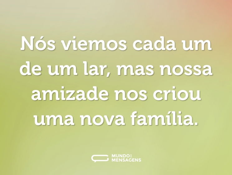 Nós viemos cada um de um lar, mas nossa amizade nos criou uma nova família.