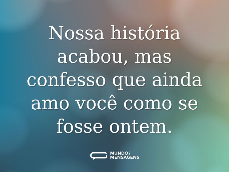 Nossa história acabou, mas confesso que ainda amo você como se fosse ontem.