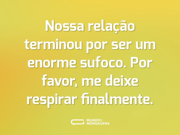 Nossa relação terminou por ser um enorme sufoco. Por favor, me deixe respirar finalmente.