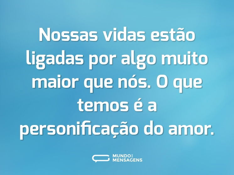Nossas vidas estão ligadas por algo muito maior que nós. O que temos é a personificação do amor.